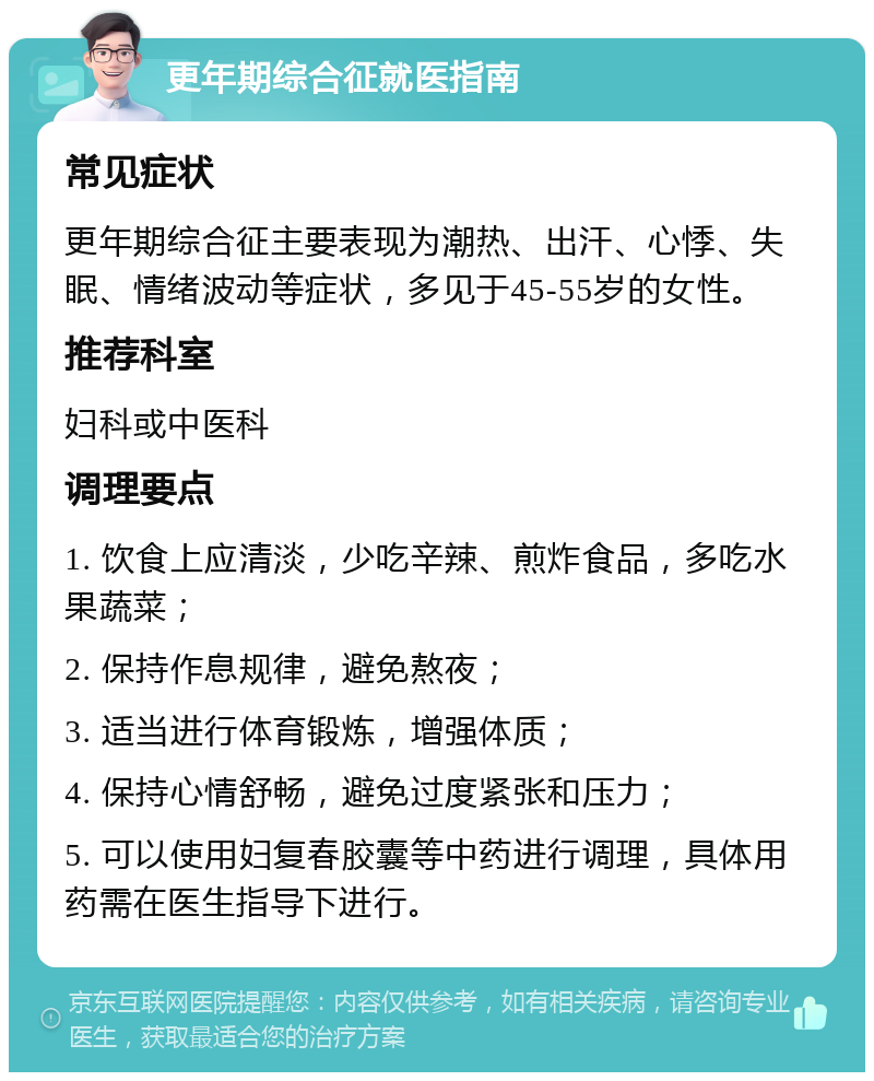 更年期综合征就医指南 常见症状 更年期综合征主要表现为潮热、出汗、心悸、失眠、情绪波动等症状，多见于45-55岁的女性。 推荐科室 妇科或中医科 调理要点 1. 饮食上应清淡，少吃辛辣、煎炸食品，多吃水果蔬菜； 2. 保持作息规律，避免熬夜； 3. 适当进行体育锻炼，增强体质； 4. 保持心情舒畅，避免过度紧张和压力； 5. 可以使用妇复春胶囊等中药进行调理，具体用药需在医生指导下进行。