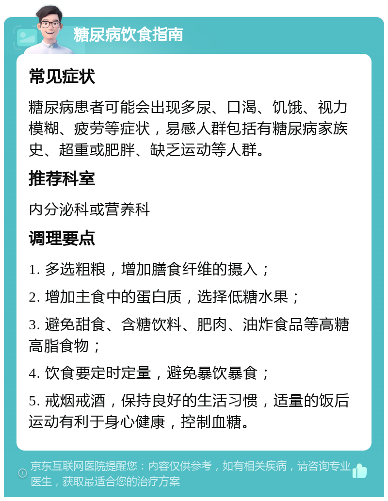 糖尿病饮食指南 常见症状 糖尿病患者可能会出现多尿、口渴、饥饿、视力模糊、疲劳等症状，易感人群包括有糖尿病家族史、超重或肥胖、缺乏运动等人群。 推荐科室 内分泌科或营养科 调理要点 1. 多选粗粮，增加膳食纤维的摄入； 2. 增加主食中的蛋白质，选择低糖水果； 3. 避免甜食、含糖饮料、肥肉、油炸食品等高糖高脂食物； 4. 饮食要定时定量，避免暴饮暴食； 5. 戒烟戒酒，保持良好的生活习惯，适量的饭后运动有利于身心健康，控制血糖。