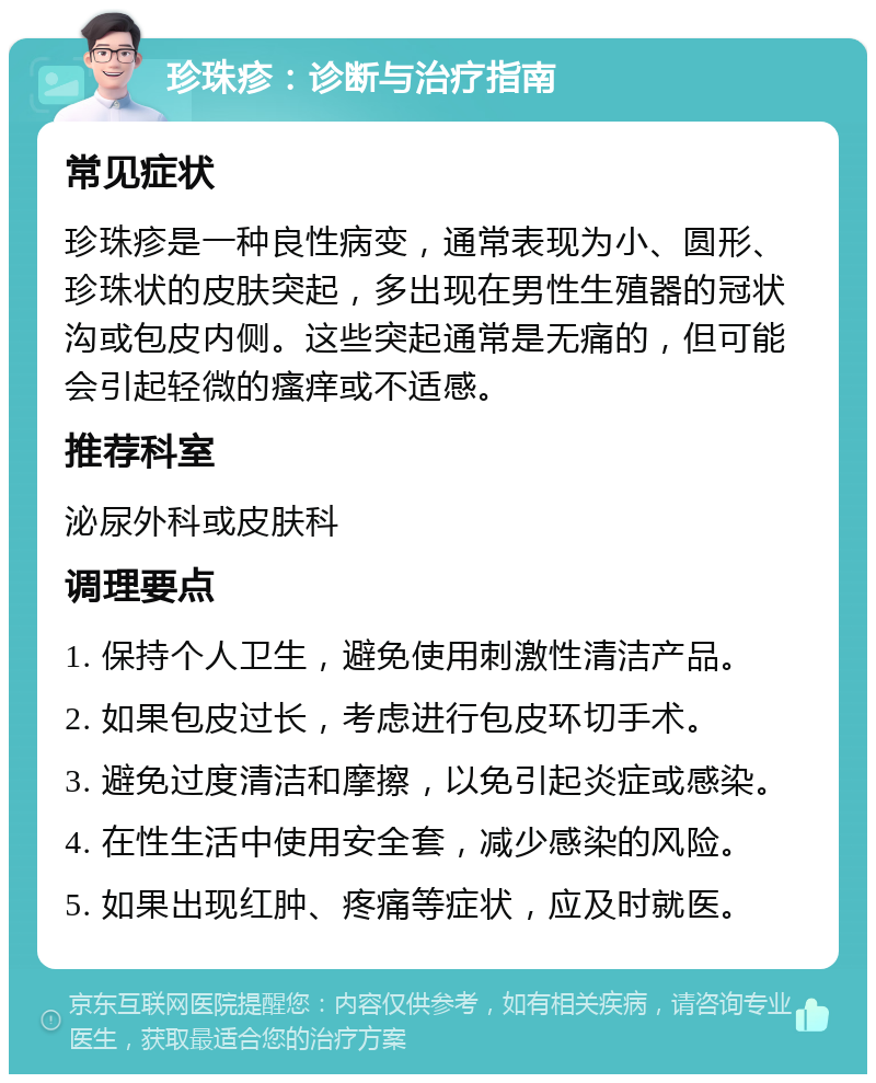 珍珠疹：诊断与治疗指南 常见症状 珍珠疹是一种良性病变，通常表现为小、圆形、珍珠状的皮肤突起，多出现在男性生殖器的冠状沟或包皮内侧。这些突起通常是无痛的，但可能会引起轻微的瘙痒或不适感。 推荐科室 泌尿外科或皮肤科 调理要点 1. 保持个人卫生，避免使用刺激性清洁产品。 2. 如果包皮过长，考虑进行包皮环切手术。 3. 避免过度清洁和摩擦，以免引起炎症或感染。 4. 在性生活中使用安全套，减少感染的风险。 5. 如果出现红肿、疼痛等症状，应及时就医。