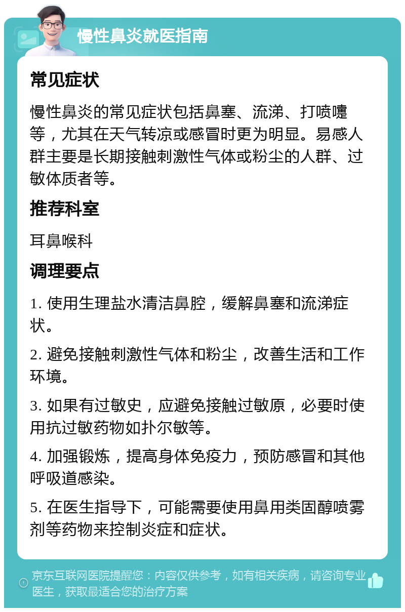 慢性鼻炎就医指南 常见症状 慢性鼻炎的常见症状包括鼻塞、流涕、打喷嚏等，尤其在天气转凉或感冒时更为明显。易感人群主要是长期接触刺激性气体或粉尘的人群、过敏体质者等。 推荐科室 耳鼻喉科 调理要点 1. 使用生理盐水清洁鼻腔，缓解鼻塞和流涕症状。 2. 避免接触刺激性气体和粉尘，改善生活和工作环境。 3. 如果有过敏史，应避免接触过敏原，必要时使用抗过敏药物如扑尔敏等。 4. 加强锻炼，提高身体免疫力，预防感冒和其他呼吸道感染。 5. 在医生指导下，可能需要使用鼻用类固醇喷雾剂等药物来控制炎症和症状。