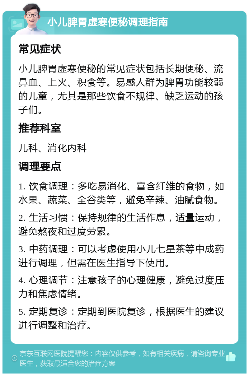 小儿脾胃虚寒便秘调理指南 常见症状 小儿脾胃虚寒便秘的常见症状包括长期便秘、流鼻血、上火、积食等。易感人群为脾胃功能较弱的儿童，尤其是那些饮食不规律、缺乏运动的孩子们。 推荐科室 儿科、消化内科 调理要点 1. 饮食调理：多吃易消化、富含纤维的食物，如水果、蔬菜、全谷类等，避免辛辣、油腻食物。 2. 生活习惯：保持规律的生活作息，适量运动，避免熬夜和过度劳累。 3. 中药调理：可以考虑使用小儿七星茶等中成药进行调理，但需在医生指导下使用。 4. 心理调节：注意孩子的心理健康，避免过度压力和焦虑情绪。 5. 定期复诊：定期到医院复诊，根据医生的建议进行调整和治疗。