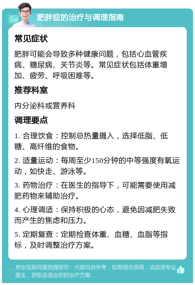 肥胖症的治疗与调理指南 常见症状 肥胖可能会导致多种健康问题，包括心血管疾病、糖尿病、关节炎等。常见症状包括体重增加、疲劳、呼吸困难等。 推荐科室 内分泌科或营养科 调理要点 1. 合理饮食：控制总热量摄入，选择低脂、低糖、高纤维的食物。 2. 适量运动：每周至少150分钟的中等强度有氧运动，如快走、游泳等。 3. 药物治疗：在医生的指导下，可能需要使用减肥药物来辅助治疗。 4. 心理调适：保持积极的心态，避免因减肥失败而产生的焦虑和压力。 5. 定期复查：定期检查体重、血糖、血脂等指标，及时调整治疗方案。