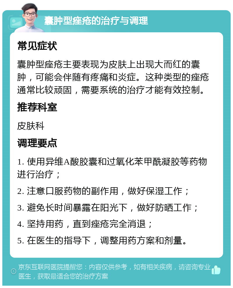 囊肿型痤疮的治疗与调理 常见症状 囊肿型痤疮主要表现为皮肤上出现大而红的囊肿，可能会伴随有疼痛和炎症。这种类型的痤疮通常比较顽固，需要系统的治疗才能有效控制。 推荐科室 皮肤科 调理要点 1. 使用异维A酸胶囊和过氧化苯甲酰凝胶等药物进行治疗； 2. 注意口服药物的副作用，做好保湿工作； 3. 避免长时间暴露在阳光下，做好防晒工作； 4. 坚持用药，直到痤疮完全消退； 5. 在医生的指导下，调整用药方案和剂量。