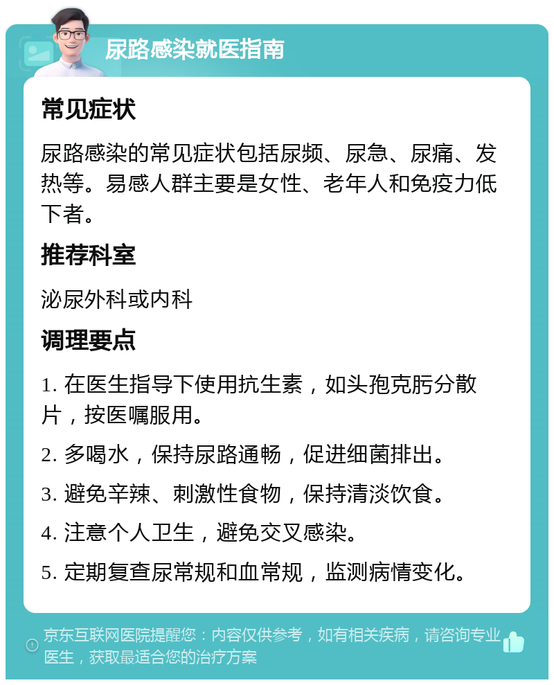 尿路感染就医指南 常见症状 尿路感染的常见症状包括尿频、尿急、尿痛、发热等。易感人群主要是女性、老年人和免疫力低下者。 推荐科室 泌尿外科或内科 调理要点 1. 在医生指导下使用抗生素，如头孢克肟分散片，按医嘱服用。 2. 多喝水，保持尿路通畅，促进细菌排出。 3. 避免辛辣、刺激性食物，保持清淡饮食。 4. 注意个人卫生，避免交叉感染。 5. 定期复查尿常规和血常规，监测病情变化。