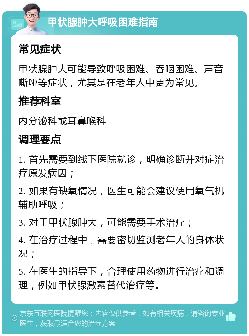 甲状腺肿大呼吸困难指南 常见症状 甲状腺肿大可能导致呼吸困难、吞咽困难、声音嘶哑等症状，尤其是在老年人中更为常见。 推荐科室 内分泌科或耳鼻喉科 调理要点 1. 首先需要到线下医院就诊，明确诊断并对症治疗原发病因； 2. 如果有缺氧情况，医生可能会建议使用氧气机辅助呼吸； 3. 对于甲状腺肿大，可能需要手术治疗； 4. 在治疗过程中，需要密切监测老年人的身体状况； 5. 在医生的指导下，合理使用药物进行治疗和调理，例如甲状腺激素替代治疗等。