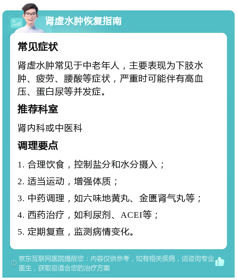 肾虚水肿恢复指南 常见症状 肾虚水肿常见于中老年人，主要表现为下肢水肿、疲劳、腰酸等症状，严重时可能伴有高血压、蛋白尿等并发症。 推荐科室 肾内科或中医科 调理要点 1. 合理饮食，控制盐分和水分摄入； 2. 适当运动，增强体质； 3. 中药调理，如六味地黄丸、金匮肾气丸等； 4. 西药治疗，如利尿剂、ACEI等； 5. 定期复查，监测病情变化。