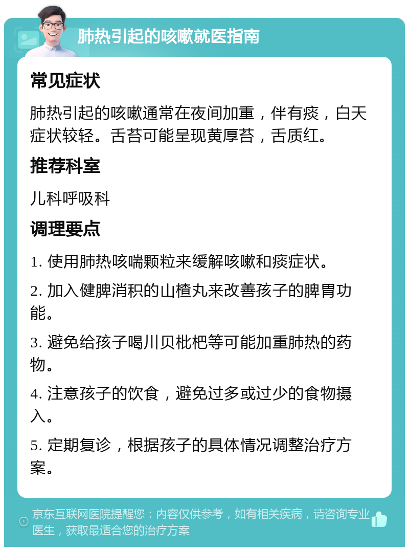 肺热引起的咳嗽就医指南 常见症状 肺热引起的咳嗽通常在夜间加重，伴有痰，白天症状较轻。舌苔可能呈现黄厚苔，舌质红。 推荐科室 儿科呼吸科 调理要点 1. 使用肺热咳喘颗粒来缓解咳嗽和痰症状。 2. 加入健脾消积的山楂丸来改善孩子的脾胃功能。 3. 避免给孩子喝川贝枇杷等可能加重肺热的药物。 4. 注意孩子的饮食，避免过多或过少的食物摄入。 5. 定期复诊，根据孩子的具体情况调整治疗方案。