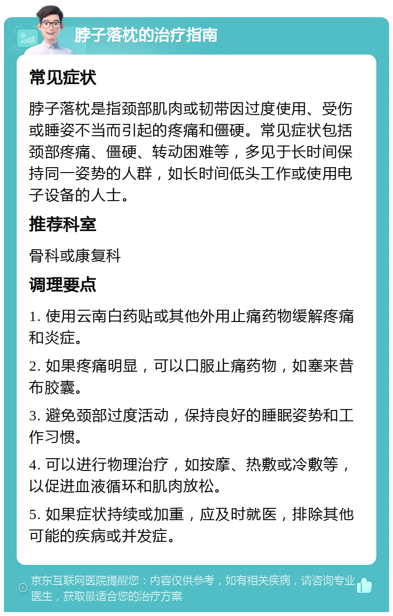 脖子落枕的治疗指南 常见症状 脖子落枕是指颈部肌肉或韧带因过度使用、受伤或睡姿不当而引起的疼痛和僵硬。常见症状包括颈部疼痛、僵硬、转动困难等，多见于长时间保持同一姿势的人群，如长时间低头工作或使用电子设备的人士。 推荐科室 骨科或康复科 调理要点 1. 使用云南白药贴或其他外用止痛药物缓解疼痛和炎症。 2. 如果疼痛明显，可以口服止痛药物，如塞来昔布胶囊。 3. 避免颈部过度活动，保持良好的睡眠姿势和工作习惯。 4. 可以进行物理治疗，如按摩、热敷或冷敷等，以促进血液循环和肌肉放松。 5. 如果症状持续或加重，应及时就医，排除其他可能的疾病或并发症。