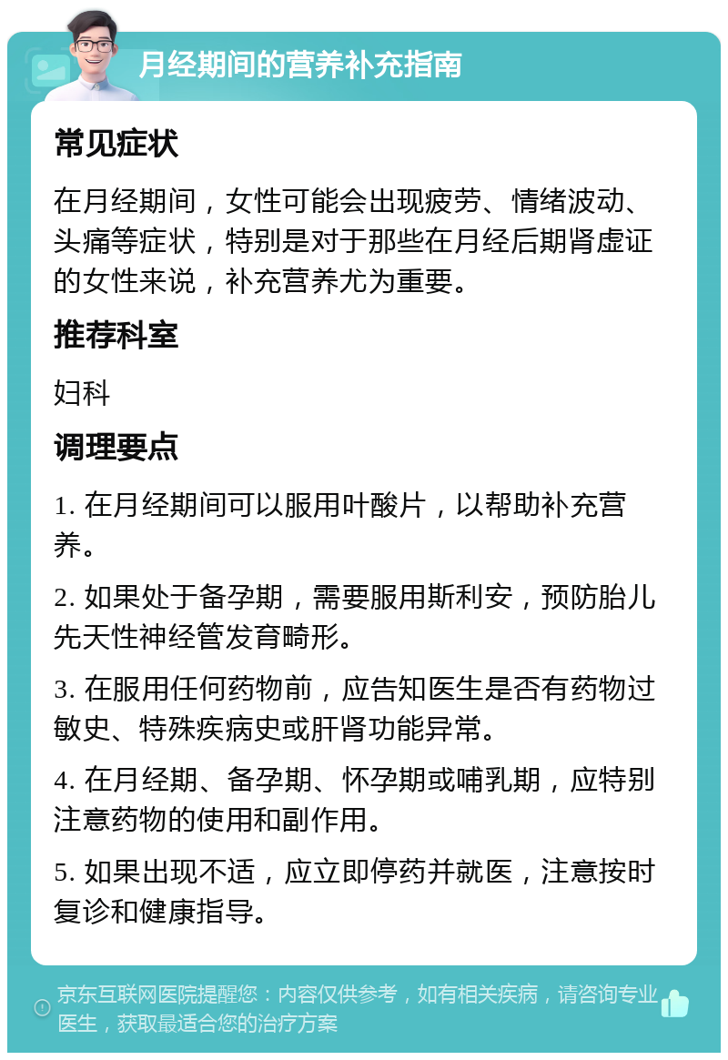 月经期间的营养补充指南 常见症状 在月经期间，女性可能会出现疲劳、情绪波动、头痛等症状，特别是对于那些在月经后期肾虚证的女性来说，补充营养尤为重要。 推荐科室 妇科 调理要点 1. 在月经期间可以服用叶酸片，以帮助补充营养。 2. 如果处于备孕期，需要服用斯利安，预防胎儿先天性神经管发育畸形。 3. 在服用任何药物前，应告知医生是否有药物过敏史、特殊疾病史或肝肾功能异常。 4. 在月经期、备孕期、怀孕期或哺乳期，应特别注意药物的使用和副作用。 5. 如果出现不适，应立即停药并就医，注意按时复诊和健康指导。