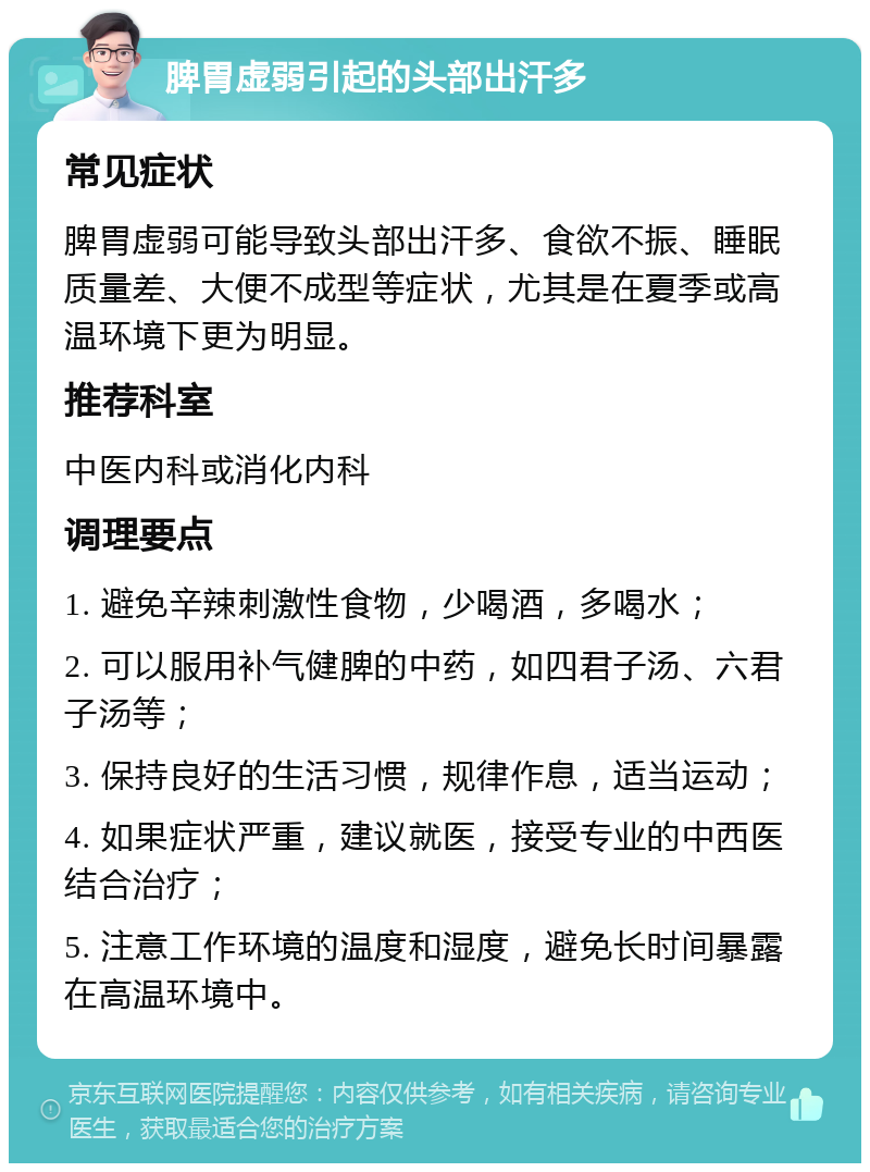 脾胃虚弱引起的头部出汗多 常见症状 脾胃虚弱可能导致头部出汗多、食欲不振、睡眠质量差、大便不成型等症状，尤其是在夏季或高温环境下更为明显。 推荐科室 中医内科或消化内科 调理要点 1. 避免辛辣刺激性食物，少喝酒，多喝水； 2. 可以服用补气健脾的中药，如四君子汤、六君子汤等； 3. 保持良好的生活习惯，规律作息，适当运动； 4. 如果症状严重，建议就医，接受专业的中西医结合治疗； 5. 注意工作环境的温度和湿度，避免长时间暴露在高温环境中。