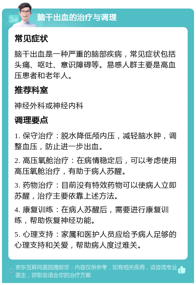 脑干出血的治疗与调理 常见症状 脑干出血是一种严重的脑部疾病，常见症状包括头痛、呕吐、意识障碍等。易感人群主要是高血压患者和老年人。 推荐科室 神经外科或神经内科 调理要点 1. 保守治疗：脱水降低颅内压，减轻脑水肿，调整血压，防止进一步出血。 2. 高压氧舱治疗：在病情稳定后，可以考虑使用高压氧舱治疗，有助于病人苏醒。 3. 药物治疗：目前没有特效药物可以使病人立即苏醒，治疗主要依靠上述方法。 4. 康复训练：在病人苏醒后，需要进行康复训练，帮助恢复神经功能。 5. 心理支持：家属和医护人员应给予病人足够的心理支持和关爱，帮助病人度过难关。