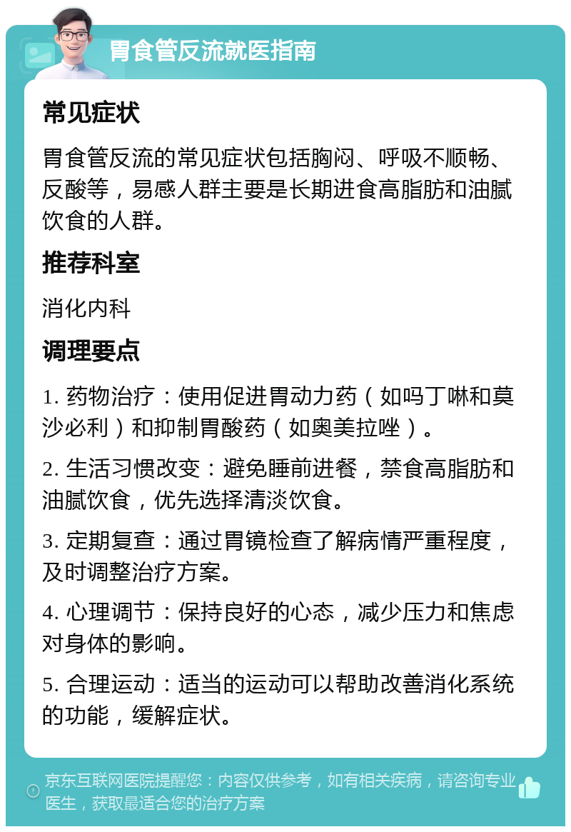 胃食管反流就医指南 常见症状 胃食管反流的常见症状包括胸闷、呼吸不顺畅、反酸等，易感人群主要是长期进食高脂肪和油腻饮食的人群。 推荐科室 消化内科 调理要点 1. 药物治疗：使用促进胃动力药（如吗丁啉和莫沙必利）和抑制胃酸药（如奥美拉唑）。 2. 生活习惯改变：避免睡前进餐，禁食高脂肪和油腻饮食，优先选择清淡饮食。 3. 定期复查：通过胃镜检查了解病情严重程度，及时调整治疗方案。 4. 心理调节：保持良好的心态，减少压力和焦虑对身体的影响。 5. 合理运动：适当的运动可以帮助改善消化系统的功能，缓解症状。