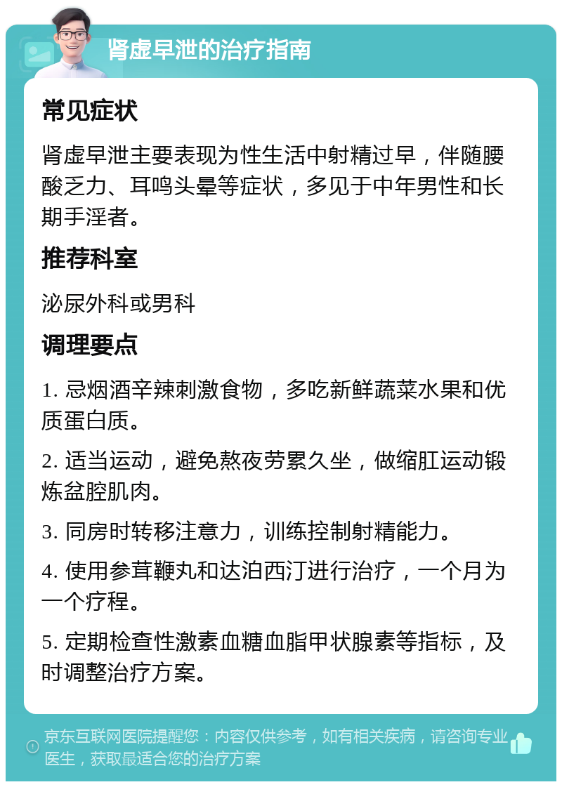 肾虚早泄的治疗指南 常见症状 肾虚早泄主要表现为性生活中射精过早，伴随腰酸乏力、耳鸣头晕等症状，多见于中年男性和长期手淫者。 推荐科室 泌尿外科或男科 调理要点 1. 忌烟酒辛辣刺激食物，多吃新鲜蔬菜水果和优质蛋白质。 2. 适当运动，避免熬夜劳累久坐，做缩肛运动锻炼盆腔肌肉。 3. 同房时转移注意力，训练控制射精能力。 4. 使用参茸鞭丸和达泊西汀进行治疗，一个月为一个疗程。 5. 定期检查性激素血糖血脂甲状腺素等指标，及时调整治疗方案。