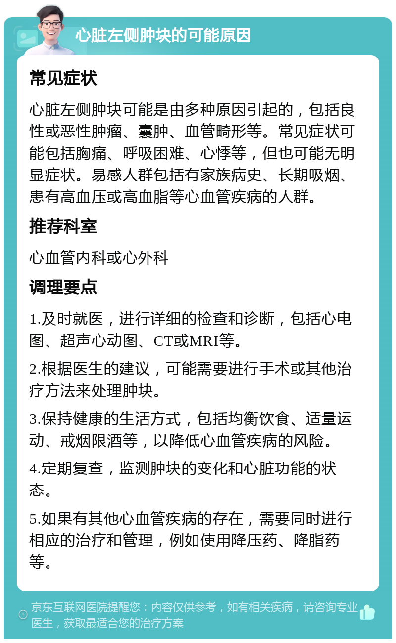 心脏左侧肿块的可能原因 常见症状 心脏左侧肿块可能是由多种原因引起的，包括良性或恶性肿瘤、囊肿、血管畸形等。常见症状可能包括胸痛、呼吸困难、心悸等，但也可能无明显症状。易感人群包括有家族病史、长期吸烟、患有高血压或高血脂等心血管疾病的人群。 推荐科室 心血管内科或心外科 调理要点 1.及时就医，进行详细的检查和诊断，包括心电图、超声心动图、CT或MRI等。 2.根据医生的建议，可能需要进行手术或其他治疗方法来处理肿块。 3.保持健康的生活方式，包括均衡饮食、适量运动、戒烟限酒等，以降低心血管疾病的风险。 4.定期复查，监测肿块的变化和心脏功能的状态。 5.如果有其他心血管疾病的存在，需要同时进行相应的治疗和管理，例如使用降压药、降脂药等。