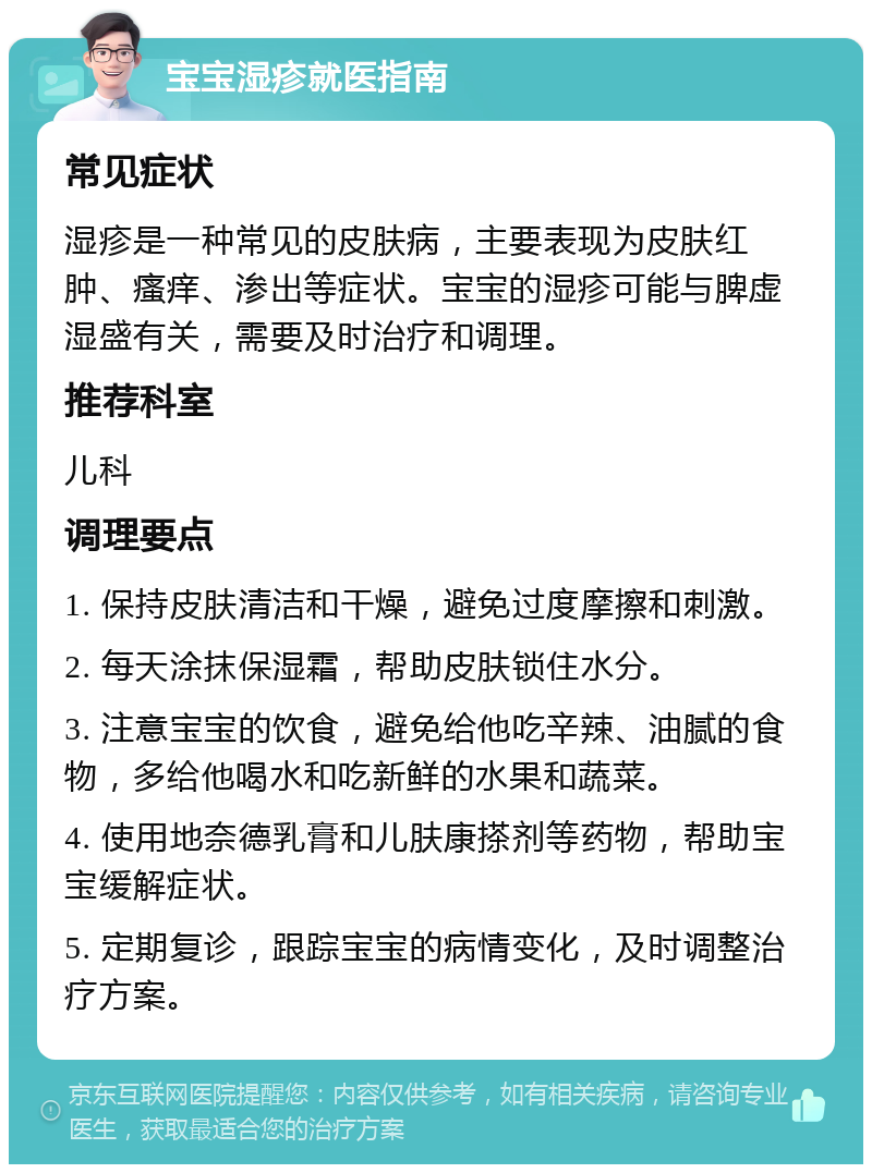 宝宝湿疹就医指南 常见症状 湿疹是一种常见的皮肤病，主要表现为皮肤红肿、瘙痒、渗出等症状。宝宝的湿疹可能与脾虚湿盛有关，需要及时治疗和调理。 推荐科室 儿科 调理要点 1. 保持皮肤清洁和干燥，避免过度摩擦和刺激。 2. 每天涂抹保湿霜，帮助皮肤锁住水分。 3. 注意宝宝的饮食，避免给他吃辛辣、油腻的食物，多给他喝水和吃新鲜的水果和蔬菜。 4. 使用地奈德乳膏和儿肤康搽剂等药物，帮助宝宝缓解症状。 5. 定期复诊，跟踪宝宝的病情变化，及时调整治疗方案。