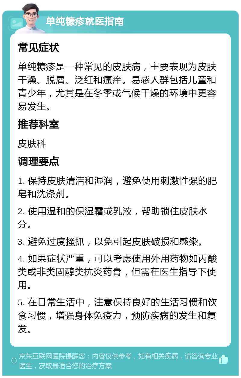 单纯糠疹就医指南 常见症状 单纯糠疹是一种常见的皮肤病，主要表现为皮肤干燥、脱屑、泛红和瘙痒。易感人群包括儿童和青少年，尤其是在冬季或气候干燥的环境中更容易发生。 推荐科室 皮肤科 调理要点 1. 保持皮肤清洁和湿润，避免使用刺激性强的肥皂和洗涤剂。 2. 使用温和的保湿霜或乳液，帮助锁住皮肤水分。 3. 避免过度搔抓，以免引起皮肤破损和感染。 4. 如果症状严重，可以考虑使用外用药物如丙酸类或非类固醇类抗炎药膏，但需在医生指导下使用。 5. 在日常生活中，注意保持良好的生活习惯和饮食习惯，增强身体免疫力，预防疾病的发生和复发。