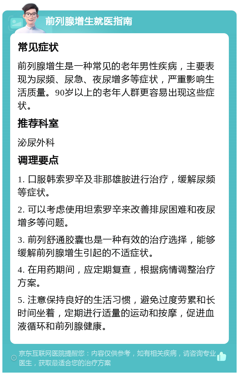 前列腺增生就医指南 常见症状 前列腺增生是一种常见的老年男性疾病，主要表现为尿频、尿急、夜尿增多等症状，严重影响生活质量。90岁以上的老年人群更容易出现这些症状。 推荐科室 泌尿外科 调理要点 1. 口服韩索罗辛及非那雄胺进行治疗，缓解尿频等症状。 2. 可以考虑使用坦索罗辛来改善排尿困难和夜尿增多等问题。 3. 前列舒通胶囊也是一种有效的治疗选择，能够缓解前列腺增生引起的不适症状。 4. 在用药期间，应定期复查，根据病情调整治疗方案。 5. 注意保持良好的生活习惯，避免过度劳累和长时间坐着，定期进行适量的运动和按摩，促进血液循环和前列腺健康。