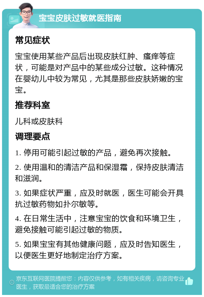 宝宝皮肤过敏就医指南 常见症状 宝宝使用某些产品后出现皮肤红肿、瘙痒等症状，可能是对产品中的某些成分过敏。这种情况在婴幼儿中较为常见，尤其是那些皮肤娇嫩的宝宝。 推荐科室 儿科或皮肤科 调理要点 1. 停用可能引起过敏的产品，避免再次接触。 2. 使用温和的清洁产品和保湿霜，保持皮肤清洁和滋润。 3. 如果症状严重，应及时就医，医生可能会开具抗过敏药物如扑尔敏等。 4. 在日常生活中，注意宝宝的饮食和环境卫生，避免接触可能引起过敏的物质。 5. 如果宝宝有其他健康问题，应及时告知医生，以便医生更好地制定治疗方案。