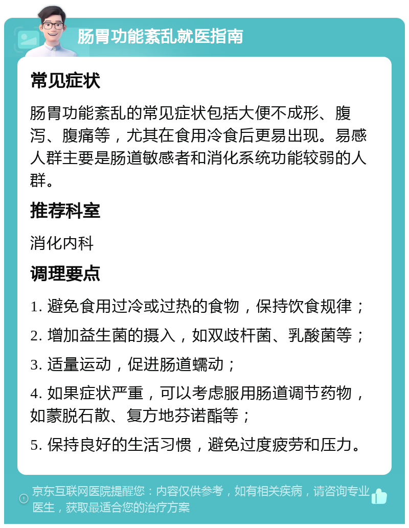 肠胃功能紊乱就医指南 常见症状 肠胃功能紊乱的常见症状包括大便不成形、腹泻、腹痛等，尤其在食用冷食后更易出现。易感人群主要是肠道敏感者和消化系统功能较弱的人群。 推荐科室 消化内科 调理要点 1. 避免食用过冷或过热的食物，保持饮食规律； 2. 增加益生菌的摄入，如双歧杆菌、乳酸菌等； 3. 适量运动，促进肠道蠕动； 4. 如果症状严重，可以考虑服用肠道调节药物，如蒙脱石散、复方地芬诺酯等； 5. 保持良好的生活习惯，避免过度疲劳和压力。