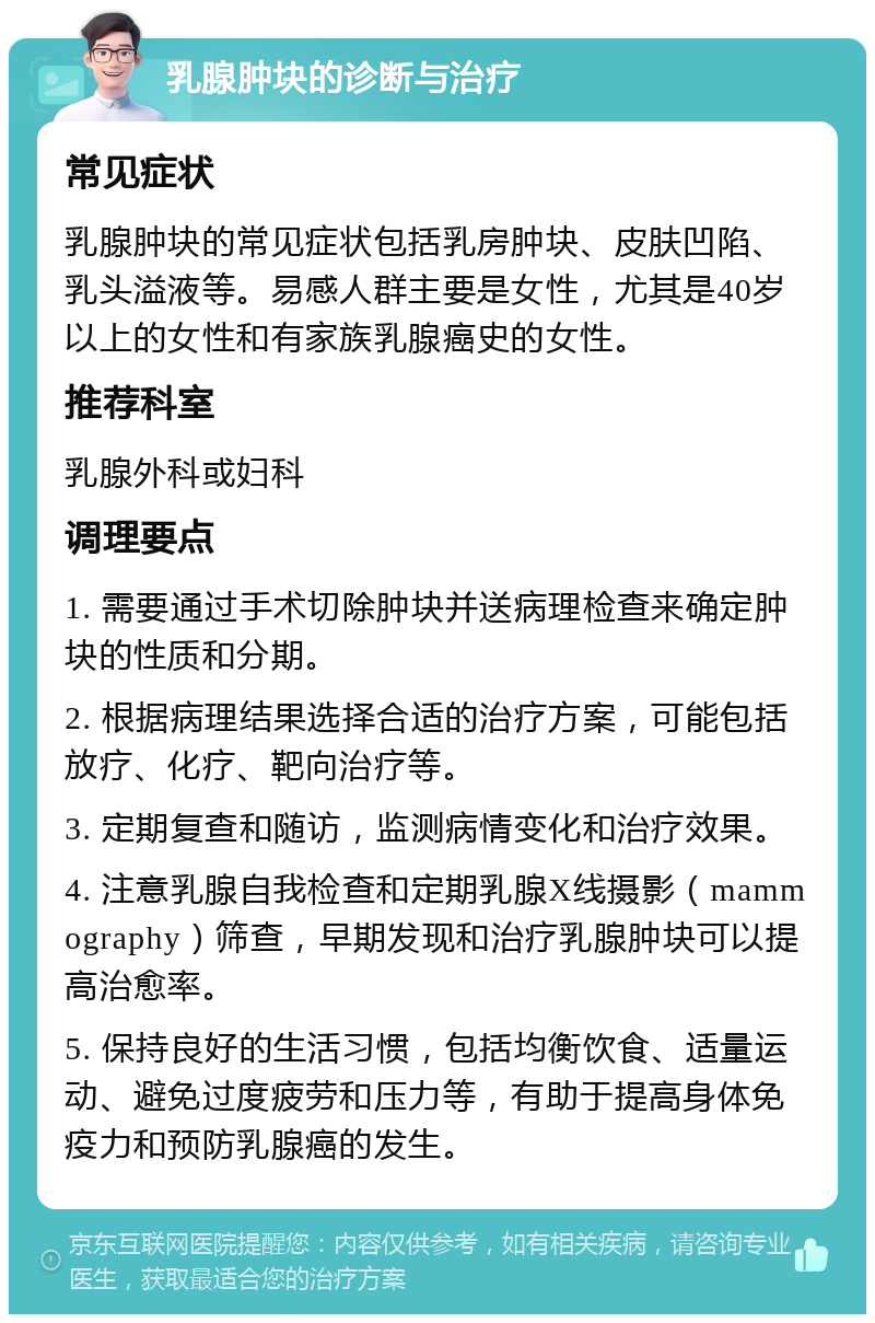 乳腺肿块的诊断与治疗 常见症状 乳腺肿块的常见症状包括乳房肿块、皮肤凹陷、乳头溢液等。易感人群主要是女性，尤其是40岁以上的女性和有家族乳腺癌史的女性。 推荐科室 乳腺外科或妇科 调理要点 1. 需要通过手术切除肿块并送病理检查来确定肿块的性质和分期。 2. 根据病理结果选择合适的治疗方案，可能包括放疗、化疗、靶向治疗等。 3. 定期复查和随访，监测病情变化和治疗效果。 4. 注意乳腺自我检查和定期乳腺X线摄影（mammography）筛查，早期发现和治疗乳腺肿块可以提高治愈率。 5. 保持良好的生活习惯，包括均衡饮食、适量运动、避免过度疲劳和压力等，有助于提高身体免疫力和预防乳腺癌的发生。