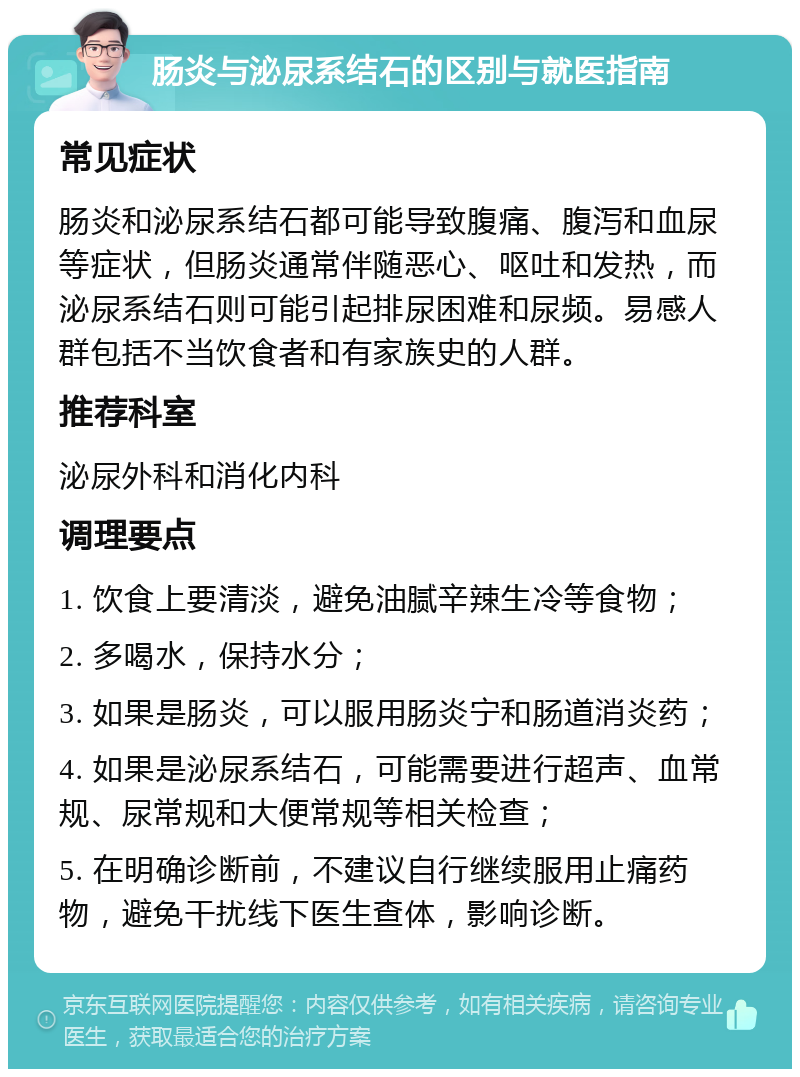 肠炎与泌尿系结石的区别与就医指南 常见症状 肠炎和泌尿系结石都可能导致腹痛、腹泻和血尿等症状，但肠炎通常伴随恶心、呕吐和发热，而泌尿系结石则可能引起排尿困难和尿频。易感人群包括不当饮食者和有家族史的人群。 推荐科室 泌尿外科和消化内科 调理要点 1. 饮食上要清淡，避免油腻辛辣生冷等食物； 2. 多喝水，保持水分； 3. 如果是肠炎，可以服用肠炎宁和肠道消炎药； 4. 如果是泌尿系结石，可能需要进行超声、血常规、尿常规和大便常规等相关检查； 5. 在明确诊断前，不建议自行继续服用止痛药物，避免干扰线下医生查体，影响诊断。