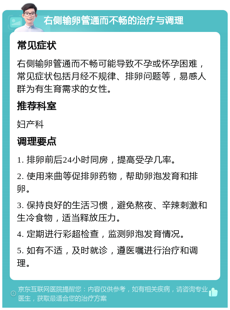 右侧输卵管通而不畅的治疗与调理 常见症状 右侧输卵管通而不畅可能导致不孕或怀孕困难，常见症状包括月经不规律、排卵问题等，易感人群为有生育需求的女性。 推荐科室 妇产科 调理要点 1. 排卵前后24小时同房，提高受孕几率。 2. 使用来曲等促排卵药物，帮助卵泡发育和排卵。 3. 保持良好的生活习惯，避免熬夜、辛辣刺激和生冷食物，适当释放压力。 4. 定期进行彩超检查，监测卵泡发育情况。 5. 如有不适，及时就诊，遵医嘱进行治疗和调理。