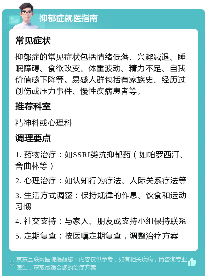 抑郁症就医指南 常见症状 抑郁症的常见症状包括情绪低落、兴趣减退、睡眠障碍、食欲改变、体重波动、精力不足、自我价值感下降等。易感人群包括有家族史、经历过创伤或压力事件、慢性疾病患者等。 推荐科室 精神科或心理科 调理要点 1. 药物治疗：如SSRI类抗抑郁药（如帕罗西汀、舍曲林等） 2. 心理治疗：如认知行为疗法、人际关系疗法等 3. 生活方式调整：保持规律的作息、饮食和运动习惯 4. 社交支持：与家人、朋友或支持小组保持联系 5. 定期复查：按医嘱定期复查，调整治疗方案