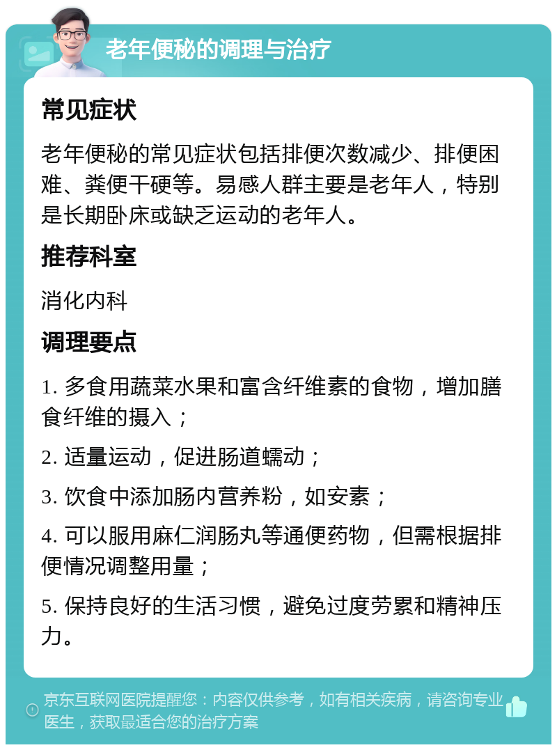 老年便秘的调理与治疗 常见症状 老年便秘的常见症状包括排便次数减少、排便困难、粪便干硬等。易感人群主要是老年人，特别是长期卧床或缺乏运动的老年人。 推荐科室 消化内科 调理要点 1. 多食用蔬菜水果和富含纤维素的食物，增加膳食纤维的摄入； 2. 适量运动，促进肠道蠕动； 3. 饮食中添加肠内营养粉，如安素； 4. 可以服用麻仁润肠丸等通便药物，但需根据排便情况调整用量； 5. 保持良好的生活习惯，避免过度劳累和精神压力。