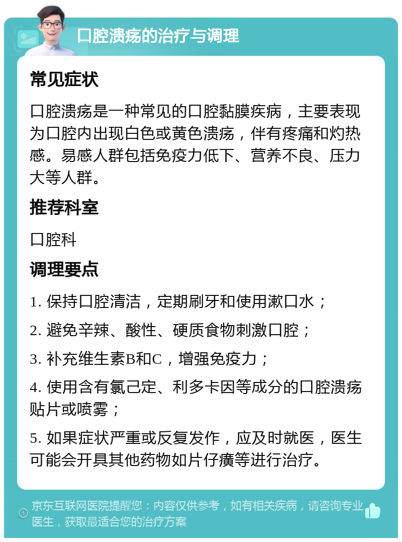 口腔溃疡的治疗与调理 常见症状 口腔溃疡是一种常见的口腔黏膜疾病，主要表现为口腔内出现白色或黄色溃疡，伴有疼痛和灼热感。易感人群包括免疫力低下、营养不良、压力大等人群。 推荐科室 口腔科 调理要点 1. 保持口腔清洁，定期刷牙和使用漱口水； 2. 避免辛辣、酸性、硬质食物刺激口腔； 3. 补充维生素B和C，增强免疫力； 4. 使用含有氯己定、利多卡因等成分的口腔溃疡贴片或喷雾； 5. 如果症状严重或反复发作，应及时就医，医生可能会开具其他药物如片仔癀等进行治疗。