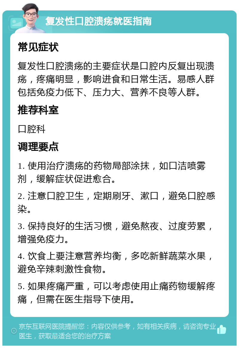 复发性口腔溃疡就医指南 常见症状 复发性口腔溃疡的主要症状是口腔内反复出现溃疡，疼痛明显，影响进食和日常生活。易感人群包括免疫力低下、压力大、营养不良等人群。 推荐科室 口腔科 调理要点 1. 使用治疗溃疡的药物局部涂抹，如口洁喷雾剂，缓解症状促进愈合。 2. 注意口腔卫生，定期刷牙、漱口，避免口腔感染。 3. 保持良好的生活习惯，避免熬夜、过度劳累，增强免疫力。 4. 饮食上要注意营养均衡，多吃新鲜蔬菜水果，避免辛辣刺激性食物。 5. 如果疼痛严重，可以考虑使用止痛药物缓解疼痛，但需在医生指导下使用。