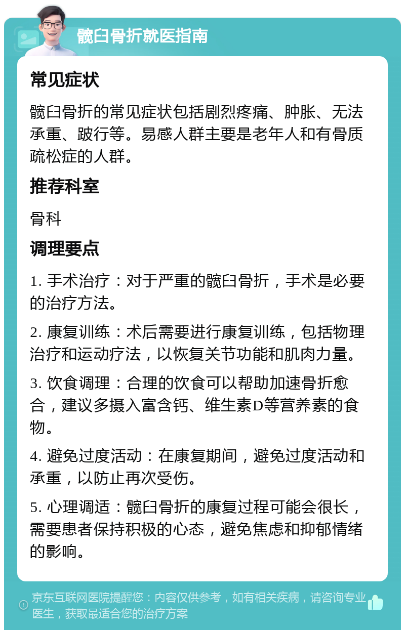 髋臼骨折就医指南 常见症状 髋臼骨折的常见症状包括剧烈疼痛、肿胀、无法承重、跛行等。易感人群主要是老年人和有骨质疏松症的人群。 推荐科室 骨科 调理要点 1. 手术治疗：对于严重的髋臼骨折，手术是必要的治疗方法。 2. 康复训练：术后需要进行康复训练，包括物理治疗和运动疗法，以恢复关节功能和肌肉力量。 3. 饮食调理：合理的饮食可以帮助加速骨折愈合，建议多摄入富含钙、维生素D等营养素的食物。 4. 避免过度活动：在康复期间，避免过度活动和承重，以防止再次受伤。 5. 心理调适：髋臼骨折的康复过程可能会很长，需要患者保持积极的心态，避免焦虑和抑郁情绪的影响。