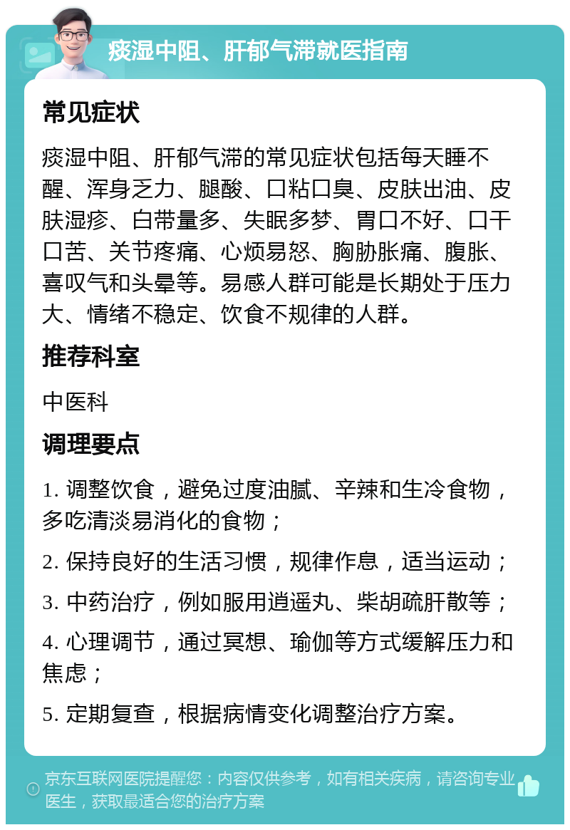 痰湿中阻、肝郁气滞就医指南 常见症状 痰湿中阻、肝郁气滞的常见症状包括每天睡不醒、浑身乏力、腿酸、口粘口臭、皮肤出油、皮肤湿疹、白带量多、失眠多梦、胃口不好、口干口苦、关节疼痛、心烦易怒、胸胁胀痛、腹胀、喜叹气和头晕等。易感人群可能是长期处于压力大、情绪不稳定、饮食不规律的人群。 推荐科室 中医科 调理要点 1. 调整饮食，避免过度油腻、辛辣和生冷食物，多吃清淡易消化的食物； 2. 保持良好的生活习惯，规律作息，适当运动； 3. 中药治疗，例如服用逍遥丸、柴胡疏肝散等； 4. 心理调节，通过冥想、瑜伽等方式缓解压力和焦虑； 5. 定期复查，根据病情变化调整治疗方案。