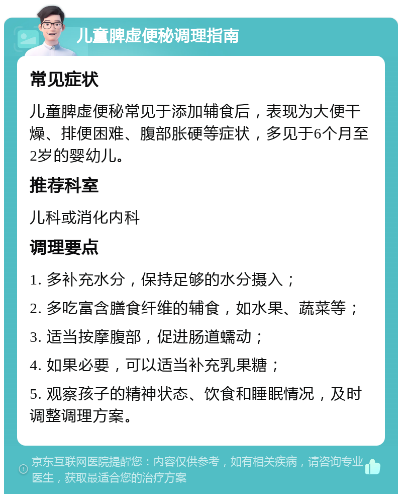 儿童脾虚便秘调理指南 常见症状 儿童脾虚便秘常见于添加辅食后，表现为大便干燥、排便困难、腹部胀硬等症状，多见于6个月至2岁的婴幼儿。 推荐科室 儿科或消化内科 调理要点 1. 多补充水分，保持足够的水分摄入； 2. 多吃富含膳食纤维的辅食，如水果、蔬菜等； 3. 适当按摩腹部，促进肠道蠕动； 4. 如果必要，可以适当补充乳果糖； 5. 观察孩子的精神状态、饮食和睡眠情况，及时调整调理方案。