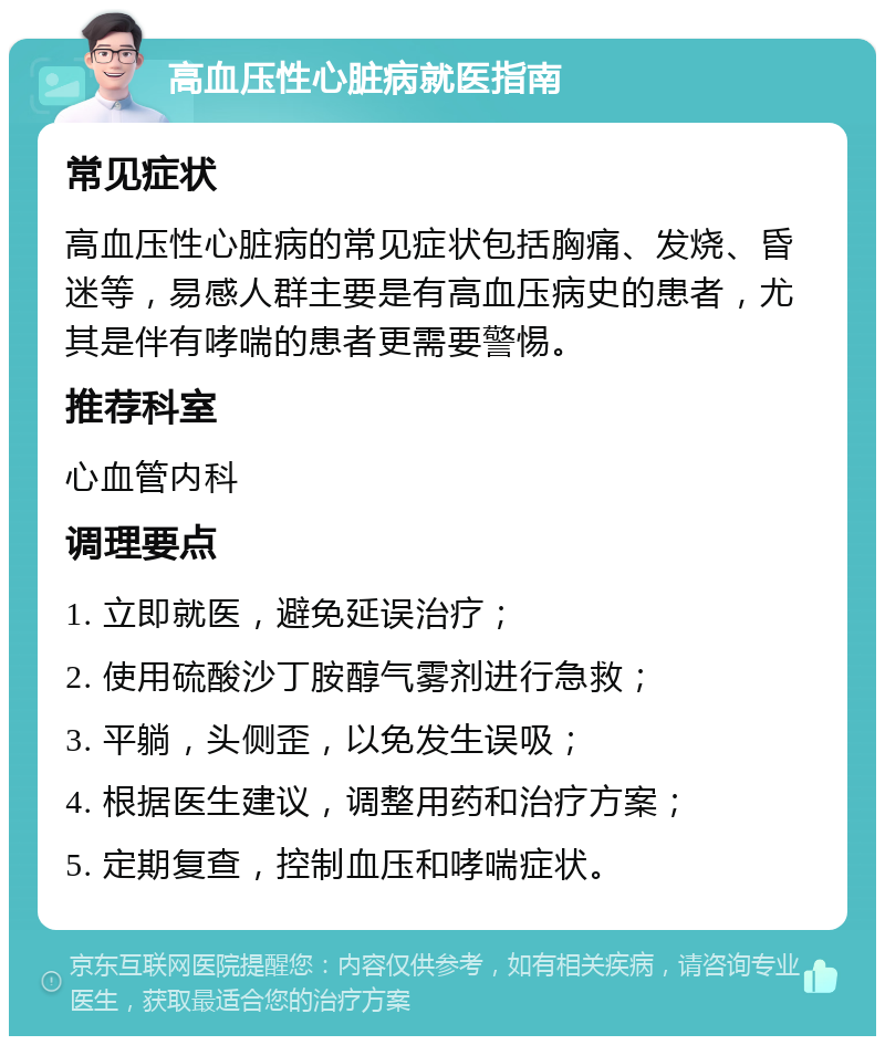 高血压性心脏病就医指南 常见症状 高血压性心脏病的常见症状包括胸痛、发烧、昏迷等，易感人群主要是有高血压病史的患者，尤其是伴有哮喘的患者更需要警惕。 推荐科室 心血管内科 调理要点 1. 立即就医，避免延误治疗； 2. 使用硫酸沙丁胺醇气雾剂进行急救； 3. 平躺，头侧歪，以免发生误吸； 4. 根据医生建议，调整用药和治疗方案； 5. 定期复查，控制血压和哮喘症状。