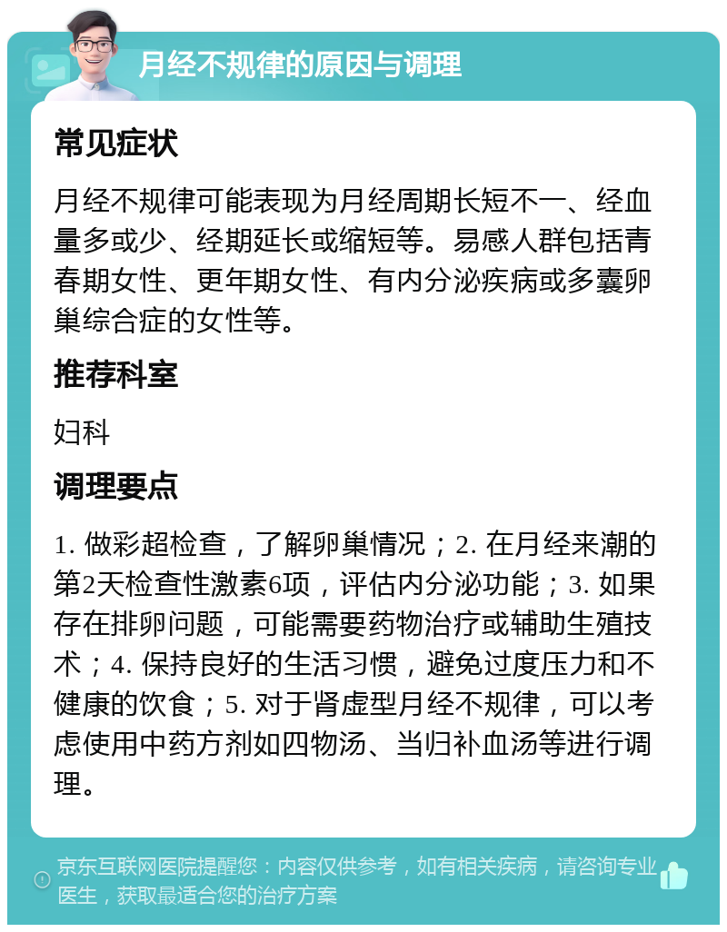 月经不规律的原因与调理 常见症状 月经不规律可能表现为月经周期长短不一、经血量多或少、经期延长或缩短等。易感人群包括青春期女性、更年期女性、有内分泌疾病或多囊卵巢综合症的女性等。 推荐科室 妇科 调理要点 1. 做彩超检查，了解卵巢情况；2. 在月经来潮的第2天检查性激素6项，评估内分泌功能；3. 如果存在排卵问题，可能需要药物治疗或辅助生殖技术；4. 保持良好的生活习惯，避免过度压力和不健康的饮食；5. 对于肾虚型月经不规律，可以考虑使用中药方剂如四物汤、当归补血汤等进行调理。