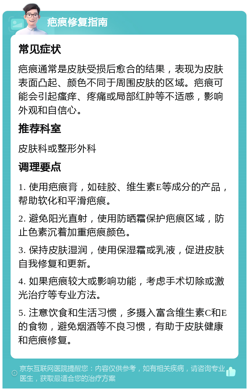 疤痕修复指南 常见症状 疤痕通常是皮肤受损后愈合的结果，表现为皮肤表面凸起、颜色不同于周围皮肤的区域。疤痕可能会引起瘙痒、疼痛或局部红肿等不适感，影响外观和自信心。 推荐科室 皮肤科或整形外科 调理要点 1. 使用疤痕膏，如硅胶、维生素E等成分的产品，帮助软化和平滑疤痕。 2. 避免阳光直射，使用防晒霜保护疤痕区域，防止色素沉着加重疤痕颜色。 3. 保持皮肤湿润，使用保湿霜或乳液，促进皮肤自我修复和更新。 4. 如果疤痕较大或影响功能，考虑手术切除或激光治疗等专业方法。 5. 注意饮食和生活习惯，多摄入富含维生素C和E的食物，避免烟酒等不良习惯，有助于皮肤健康和疤痕修复。