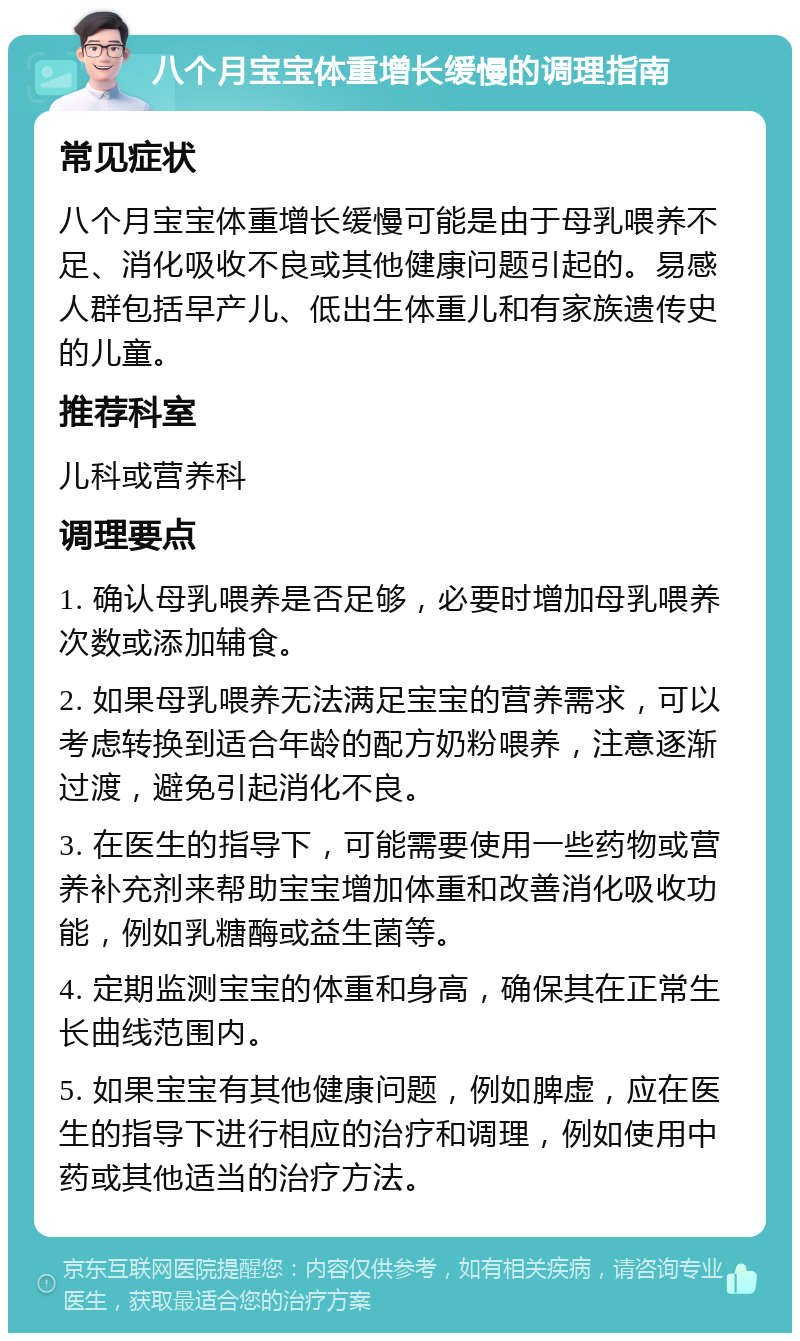 八个月宝宝体重增长缓慢的调理指南 常见症状 八个月宝宝体重增长缓慢可能是由于母乳喂养不足、消化吸收不良或其他健康问题引起的。易感人群包括早产儿、低出生体重儿和有家族遗传史的儿童。 推荐科室 儿科或营养科 调理要点 1. 确认母乳喂养是否足够，必要时增加母乳喂养次数或添加辅食。 2. 如果母乳喂养无法满足宝宝的营养需求，可以考虑转换到适合年龄的配方奶粉喂养，注意逐渐过渡，避免引起消化不良。 3. 在医生的指导下，可能需要使用一些药物或营养补充剂来帮助宝宝增加体重和改善消化吸收功能，例如乳糖酶或益生菌等。 4. 定期监测宝宝的体重和身高，确保其在正常生长曲线范围内。 5. 如果宝宝有其他健康问题，例如脾虚，应在医生的指导下进行相应的治疗和调理，例如使用中药或其他适当的治疗方法。