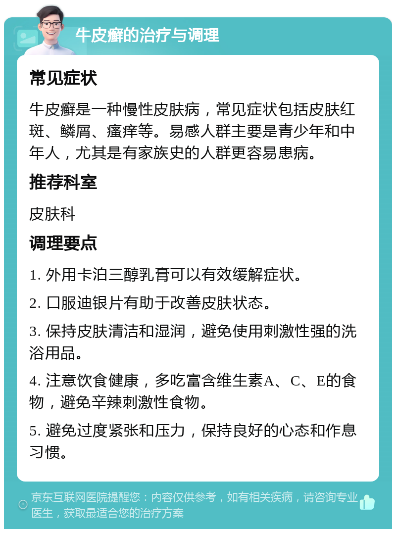 牛皮癣的治疗与调理 常见症状 牛皮癣是一种慢性皮肤病，常见症状包括皮肤红斑、鳞屑、瘙痒等。易感人群主要是青少年和中年人，尤其是有家族史的人群更容易患病。 推荐科室 皮肤科 调理要点 1. 外用卡泊三醇乳膏可以有效缓解症状。 2. 口服迪银片有助于改善皮肤状态。 3. 保持皮肤清洁和湿润，避免使用刺激性强的洗浴用品。 4. 注意饮食健康，多吃富含维生素A、C、E的食物，避免辛辣刺激性食物。 5. 避免过度紧张和压力，保持良好的心态和作息习惯。