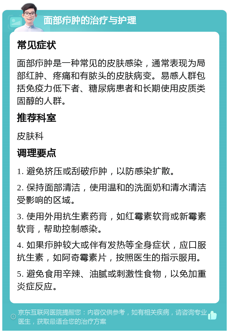 面部疖肿的治疗与护理 常见症状 面部疖肿是一种常见的皮肤感染，通常表现为局部红肿、疼痛和有脓头的皮肤病变。易感人群包括免疫力低下者、糖尿病患者和长期使用皮质类固醇的人群。 推荐科室 皮肤科 调理要点 1. 避免挤压或刮破疖肿，以防感染扩散。 2. 保持面部清洁，使用温和的洗面奶和清水清洁受影响的区域。 3. 使用外用抗生素药膏，如红霉素软膏或新霉素软膏，帮助控制感染。 4. 如果疖肿较大或伴有发热等全身症状，应口服抗生素，如阿奇霉素片，按照医生的指示服用。 5. 避免食用辛辣、油腻或刺激性食物，以免加重炎症反应。