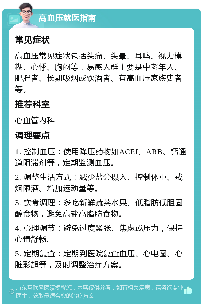 高血压就医指南 常见症状 高血压常见症状包括头痛、头晕、耳鸣、视力模糊、心悸、胸闷等，易感人群主要是中老年人、肥胖者、长期吸烟或饮酒者、有高血压家族史者等。 推荐科室 心血管内科 调理要点 1. 控制血压：使用降压药物如ACEI、ARB、钙通道阻滞剂等，定期监测血压。 2. 调整生活方式：减少盐分摄入、控制体重、戒烟限酒、增加运动量等。 3. 饮食调理：多吃新鲜蔬菜水果、低脂肪低胆固醇食物，避免高盐高脂肪食物。 4. 心理调节：避免过度紧张、焦虑或压力，保持心情舒畅。 5. 定期复查：定期到医院复查血压、心电图、心脏彩超等，及时调整治疗方案。