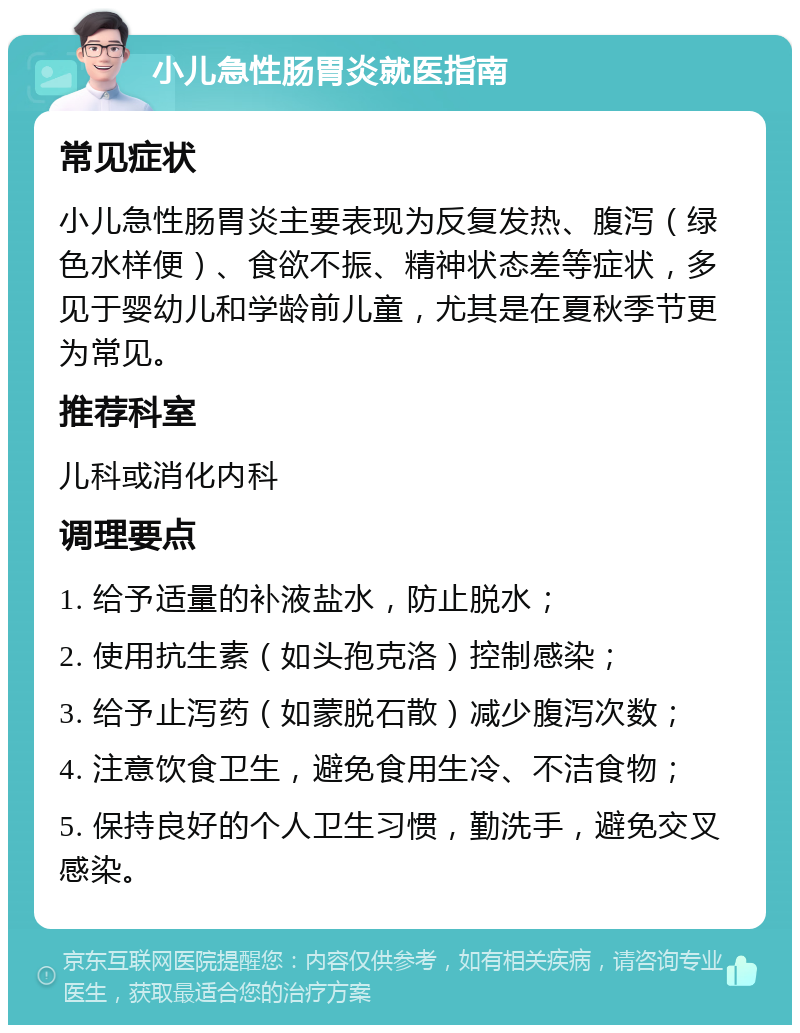 小儿急性肠胃炎就医指南 常见症状 小儿急性肠胃炎主要表现为反复发热、腹泻（绿色水样便）、食欲不振、精神状态差等症状，多见于婴幼儿和学龄前儿童，尤其是在夏秋季节更为常见。 推荐科室 儿科或消化内科 调理要点 1. 给予适量的补液盐水，防止脱水； 2. 使用抗生素（如头孢克洛）控制感染； 3. 给予止泻药（如蒙脱石散）减少腹泻次数； 4. 注意饮食卫生，避免食用生冷、不洁食物； 5. 保持良好的个人卫生习惯，勤洗手，避免交叉感染。