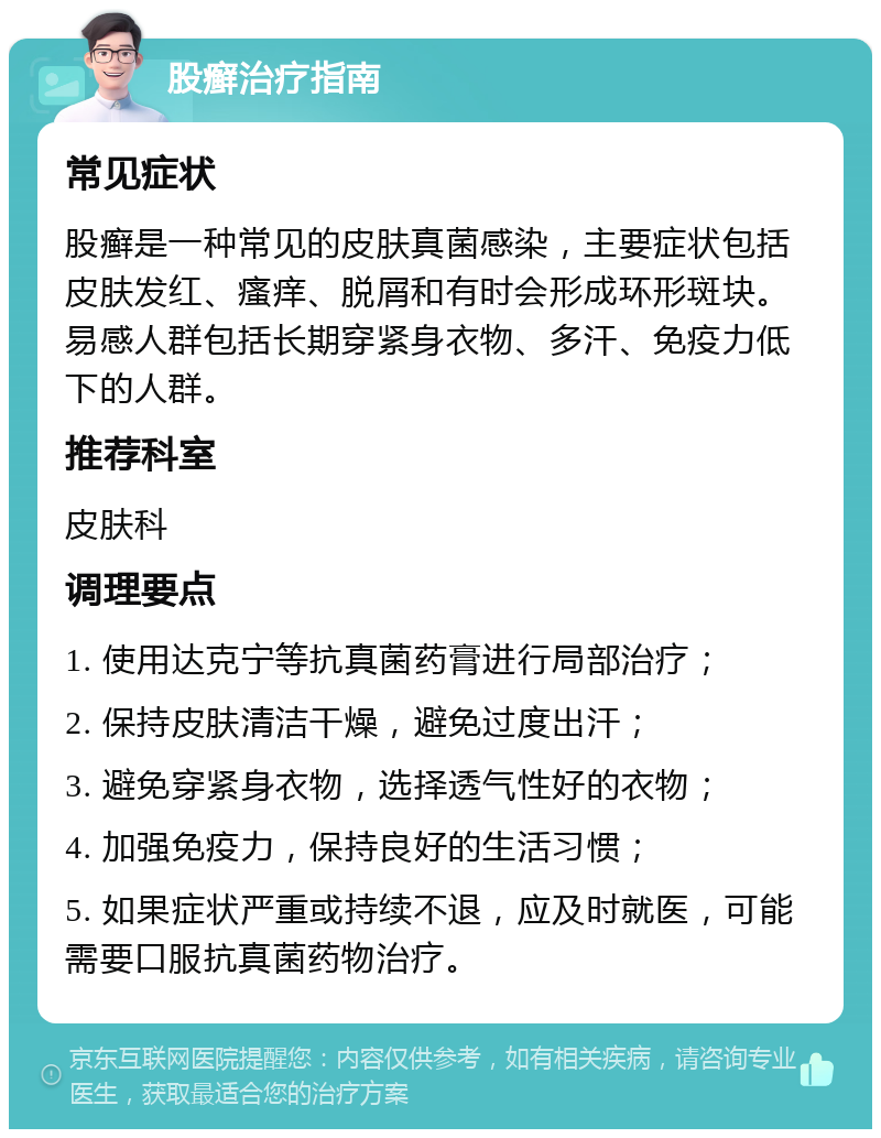 股癣治疗指南 常见症状 股癣是一种常见的皮肤真菌感染，主要症状包括皮肤发红、瘙痒、脱屑和有时会形成环形斑块。易感人群包括长期穿紧身衣物、多汗、免疫力低下的人群。 推荐科室 皮肤科 调理要点 1. 使用达克宁等抗真菌药膏进行局部治疗； 2. 保持皮肤清洁干燥，避免过度出汗； 3. 避免穿紧身衣物，选择透气性好的衣物； 4. 加强免疫力，保持良好的生活习惯； 5. 如果症状严重或持续不退，应及时就医，可能需要口服抗真菌药物治疗。