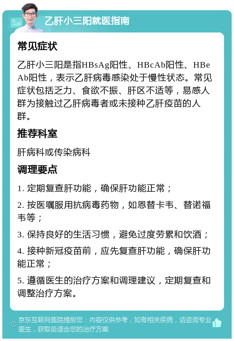 乙肝小三阳就医指南 常见症状 乙肝小三阳是指HBsAg阳性、HBcAb阳性、HBeAb阳性，表示乙肝病毒感染处于慢性状态。常见症状包括乏力、食欲不振、肝区不适等，易感人群为接触过乙肝病毒者或未接种乙肝疫苗的人群。 推荐科室 肝病科或传染病科 调理要点 1. 定期复查肝功能，确保肝功能正常； 2. 按医嘱服用抗病毒药物，如恩替卡韦、替诺福韦等； 3. 保持良好的生活习惯，避免过度劳累和饮酒； 4. 接种新冠疫苗前，应先复查肝功能，确保肝功能正常； 5. 遵循医生的治疗方案和调理建议，定期复查和调整治疗方案。