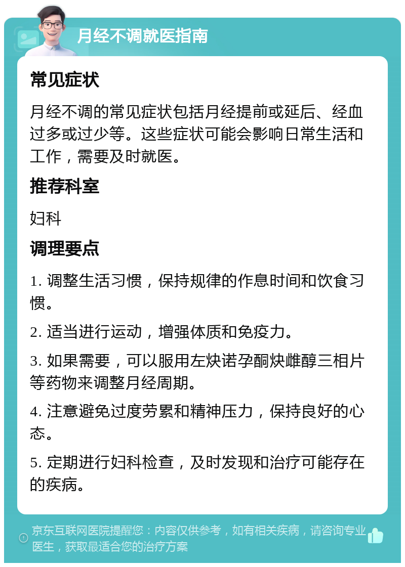 月经不调就医指南 常见症状 月经不调的常见症状包括月经提前或延后、经血过多或过少等。这些症状可能会影响日常生活和工作，需要及时就医。 推荐科室 妇科 调理要点 1. 调整生活习惯，保持规律的作息时间和饮食习惯。 2. 适当进行运动，增强体质和免疫力。 3. 如果需要，可以服用左炔诺孕酮炔雌醇三相片等药物来调整月经周期。 4. 注意避免过度劳累和精神压力，保持良好的心态。 5. 定期进行妇科检查，及时发现和治疗可能存在的疾病。