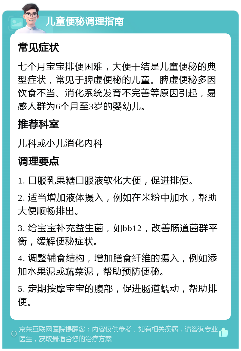 儿童便秘调理指南 常见症状 七个月宝宝排便困难，大便干结是儿童便秘的典型症状，常见于脾虚便秘的儿童。脾虚便秘多因饮食不当、消化系统发育不完善等原因引起，易感人群为6个月至3岁的婴幼儿。 推荐科室 儿科或小儿消化内科 调理要点 1. 口服乳果糖口服液软化大便，促进排便。 2. 适当增加液体摄入，例如在米粉中加水，帮助大便顺畅排出。 3. 给宝宝补充益生菌，如bb12，改善肠道菌群平衡，缓解便秘症状。 4. 调整辅食结构，增加膳食纤维的摄入，例如添加水果泥或蔬菜泥，帮助预防便秘。 5. 定期按摩宝宝的腹部，促进肠道蠕动，帮助排便。