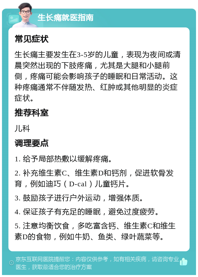 生长痛就医指南 常见症状 生长痛主要发生在3-5岁的儿童，表现为夜间或清晨突然出现的下肢疼痛，尤其是大腿和小腿前侧，疼痛可能会影响孩子的睡眠和日常活动。这种疼痛通常不伴随发热、红肿或其他明显的炎症症状。 推荐科室 儿科 调理要点 1. 给予局部热敷以缓解疼痛。 2. 补充维生素C、维生素D和钙剂，促进软骨发育，例如迪巧（D-cal）儿童钙片。 3. 鼓励孩子进行户外运动，增强体质。 4. 保证孩子有充足的睡眠，避免过度疲劳。 5. 注意均衡饮食，多吃富含钙、维生素C和维生素D的食物，例如牛奶、鱼类、绿叶蔬菜等。