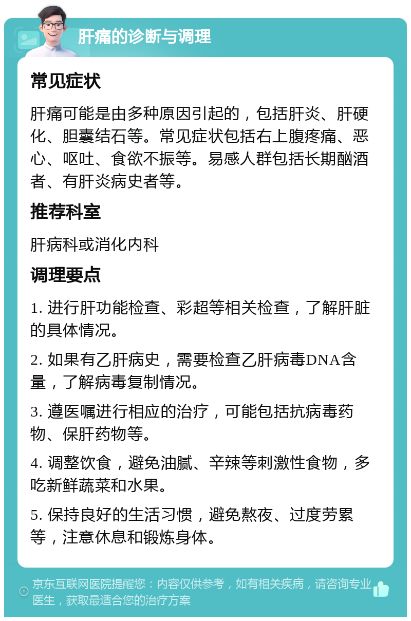 肝痛的诊断与调理 常见症状 肝痛可能是由多种原因引起的，包括肝炎、肝硬化、胆囊结石等。常见症状包括右上腹疼痛、恶心、呕吐、食欲不振等。易感人群包括长期酗酒者、有肝炎病史者等。 推荐科室 肝病科或消化内科 调理要点 1. 进行肝功能检查、彩超等相关检查，了解肝脏的具体情况。 2. 如果有乙肝病史，需要检查乙肝病毒DNA含量，了解病毒复制情况。 3. 遵医嘱进行相应的治疗，可能包括抗病毒药物、保肝药物等。 4. 调整饮食，避免油腻、辛辣等刺激性食物，多吃新鲜蔬菜和水果。 5. 保持良好的生活习惯，避免熬夜、过度劳累等，注意休息和锻炼身体。