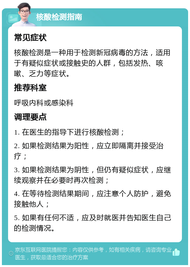 核酸检测指南 常见症状 核酸检测是一种用于检测新冠病毒的方法，适用于有疑似症状或接触史的人群，包括发热、咳嗽、乏力等症状。 推荐科室 呼吸内科或感染科 调理要点 1. 在医生的指导下进行核酸检测； 2. 如果检测结果为阳性，应立即隔离并接受治疗； 3. 如果检测结果为阴性，但仍有疑似症状，应继续观察并在必要时再次检测； 4. 在等待检测结果期间，应注意个人防护，避免接触他人； 5. 如果有任何不适，应及时就医并告知医生自己的检测情况。