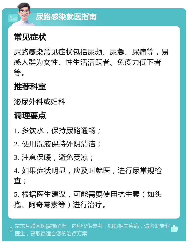 尿路感染就医指南 常见症状 尿路感染常见症状包括尿频、尿急、尿痛等，易感人群为女性、性生活活跃者、免疫力低下者等。 推荐科室 泌尿外科或妇科 调理要点 1. 多饮水，保持尿路通畅； 2. 使用洗液保持外阴清洁； 3. 注意保暖，避免受凉； 4. 如果症状明显，应及时就医，进行尿常规检查； 5. 根据医生建议，可能需要使用抗生素（如头孢、阿奇霉素等）进行治疗。