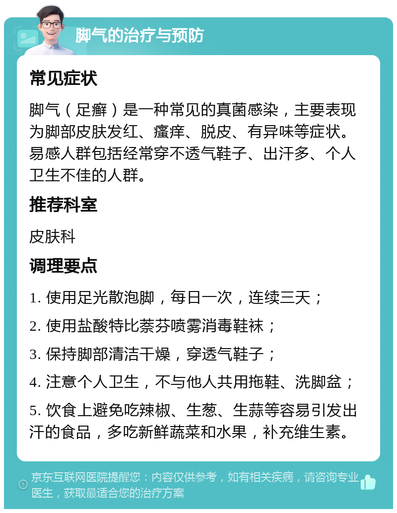 脚气的治疗与预防 常见症状 脚气（足癣）是一种常见的真菌感染，主要表现为脚部皮肤发红、瘙痒、脱皮、有异味等症状。易感人群包括经常穿不透气鞋子、出汗多、个人卫生不佳的人群。 推荐科室 皮肤科 调理要点 1. 使用足光散泡脚，每日一次，连续三天； 2. 使用盐酸特比萘芬喷雾消毒鞋袜； 3. 保持脚部清洁干燥，穿透气鞋子； 4. 注意个人卫生，不与他人共用拖鞋、洗脚盆； 5. 饮食上避免吃辣椒、生葱、生蒜等容易引发出汗的食品，多吃新鲜蔬菜和水果，补充维生素。